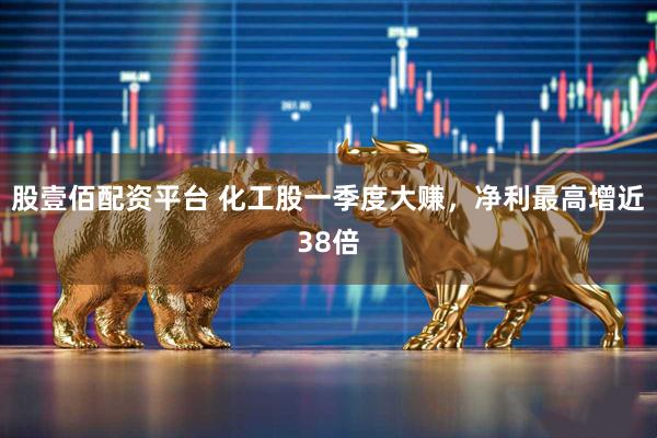 股壹佰配资平台 化工股一季度大赚，净利最高增近38倍