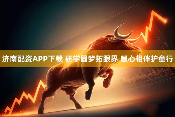 济南配资APP下载 研学圆梦拓眼界 暖心相伴护童行